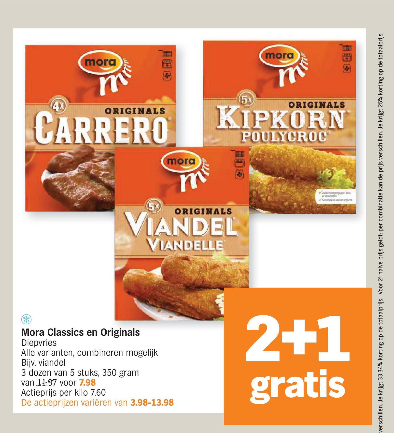 4x
mora
m
(5x)
ORIGINALS
CARRERO
(5x
mora
m
mora
m
ORIGINALS
KIPKORN
ORIGINALS
VIANDEL
VIANDELLE
POULYCROC
Von
Vata
图
verschillen. Je krijgt 33.34% korting op de totaalprijs. Voor 2 halve prijs geldt: per combinatie kan de prijs verschillen. Je krijgt 25% korting op de totaalprijs.
Mora Classics en Originals
Diepvries
Alle varianten, combineren mogelijk
Bijv. viandel
3 dozen van 5 stuks, 350 gram
van 11.97 voor 7.98
Actieprijs per kilo 7.60
De actieprijzen variëren van 3.98-13.98
2+1
gratis