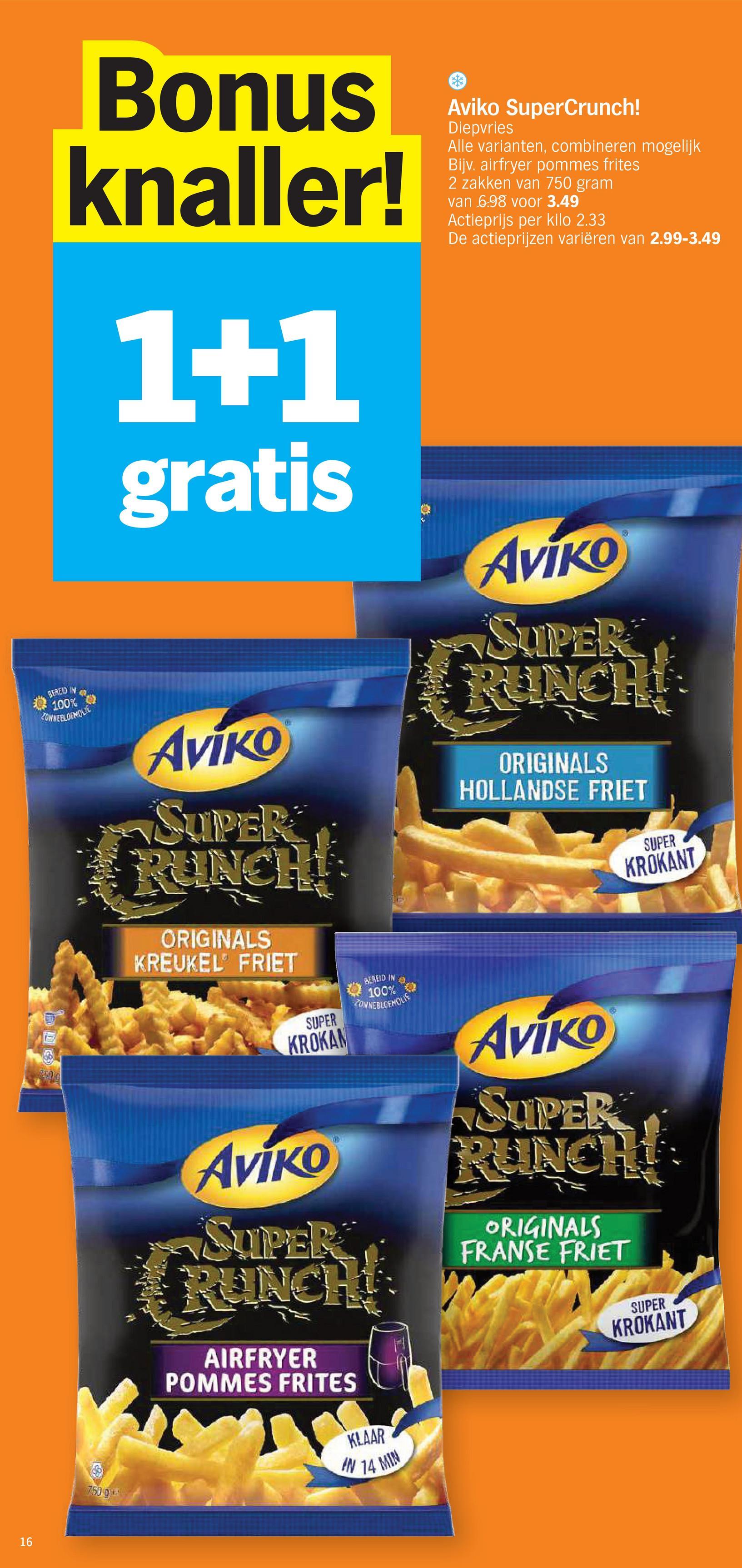 16
Bonus
knaller!
1+1
gratis
Aviko
SUPER
RUNCH!
ORIGINALS
KREUKEL FRIET
Aviko SuperCrunch!
Diepvries
Alle varianten, combineren mogelijk
Bijv. airfryer pommes frites
2 zakken van 750 gram
van 6.98 voor 3.49
Actieprijs per kilo 2.33
De actieprijzen variëren van 2.99-3.49
Aviko
SUPER
RUNCH
ORIGINALS
HOLLANDSE FRIET
SUPER
KROKANT
BEREID IN
100%
4000
ZONNEBLOEMOLLE
250
750 g
SUPER
KROKAN
Aviko
SUPER
BEREID IN
100%
4
ZONNEBLOEMOLIE
RUNCH!
AIRFRYER
POMMES FRITES
KLAAR
IN 14 MIN
Aviko
SUPER
RUNCH
ORIGINALS
FRANSE FRIET
SUPER
KROKANT