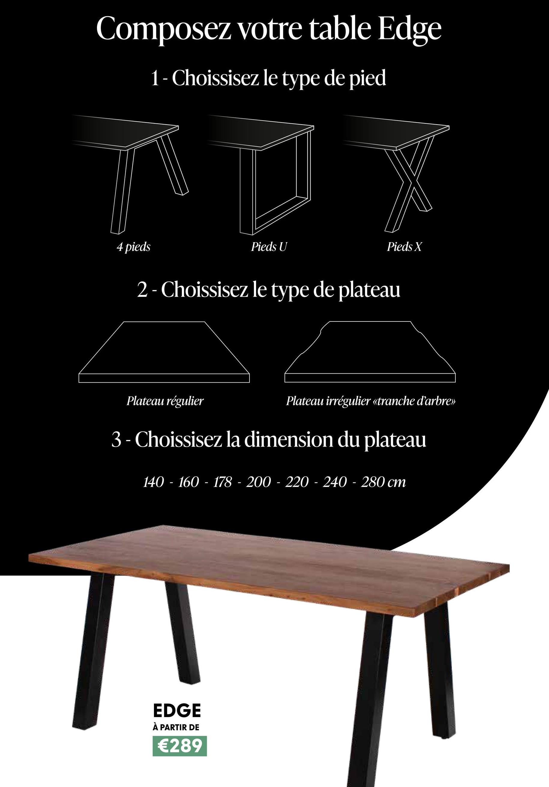 Composez votre table Edge
1- Choissisez le type de pied
4 pieds
Pieds U
Pieds X
2- Choissisez le type de plateau
Plateau régulier
Plateau irrégulier «tranche d'arbre>>
3 - Choissisez la dimension du plateau
140-160-178 200 220 - 240-280 cm
EDGE
À PARTIR DE
€289