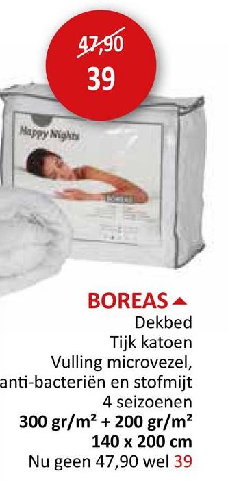 Happy Nights
47,90
39
BOREAS
Dekbed
Tijk katoen
Vulling microvezel,
anti-bacteriën en stofmijt
4 seizoenen
300 gr/m² + 200 gr/m²
140 x 200 cm
Nu geen 47,90 wel 39