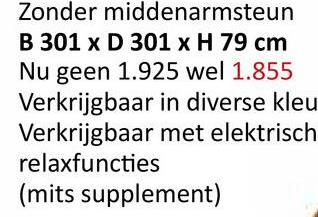 Zonder middenarmsteun
B 301 x D 301 x H 79 cm
Nu geen 1.925 wel 1.855
Verkrijgbaar in diverse kleu
Verkrijgbaar met elektrisch
relaxfuncties
(mits supplement)