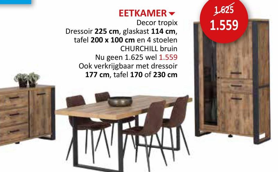 EETKAMER▾
Decor tropix
Dressoir 225 cm, glaskast 114 cm,
tafel 200 x 100 cm en 4 stoelen
CHURCHILL bruin
Nu geen 1.625 wel 1.559
Ook verkrijgbaar met dressoir
177 cm, tafel 170 of 230 cm
1.625
1.559