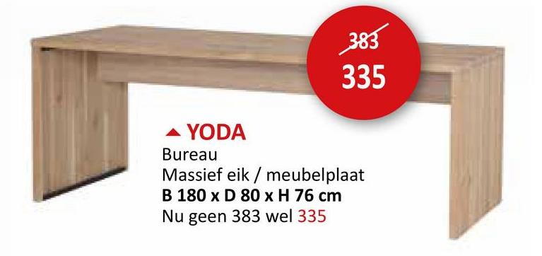 383
335
YODA
Bureau
Massief eik/meubelplaat
B 180 x D 80 x H 76 cm
Nu geen 383 wel 335