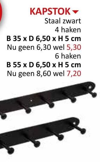 KAPSTOK
Staal zwart
4 haken
B 35 x D 6,50 x H 5 cm
Nu geen 6,30 wel 5,30
6 haken
B 55 x D 6,50 x H 5 cm
Nu geen 8,60 wel 7,20