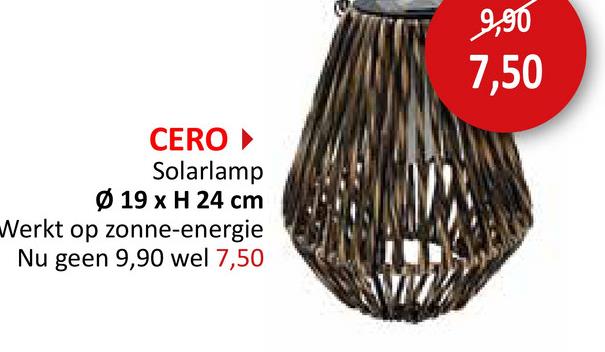 CERO ▸
Solarlamp
Ø 19 x H 24 cm
Werkt op zonne-energie
Nu geen 9,90 wel 7,50
9,90
7,50