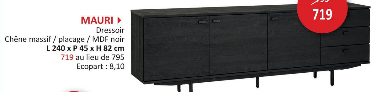 MAURI▸
Dressoir
Chêne massif / placage / MDF noir
L 240 x P 45 x H 82 cm
719 au lieu de 795
Ecopart: 8,10
719