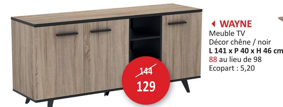 144
129
WAYNE
Meuble TV
Décor chêne / noir
L 141 x P 40 x H 46 cm
88 au lieu de 98
Ecopart : 5,20