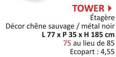 TOWER ►
Étagère
Décor chêne sauvage / métal noir
L 77 x P 35 x H 185 cm
75 au lieu de 85
Ecopart : 4,55