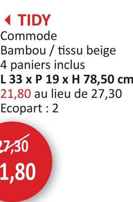 ◄ TIDY
Commode
Bambou / tissu beige
4 paniers inclus
L 33 x P 19 x H 78,50 cm
21,80 au lieu de 27,30
Ecopart: 2
7,30
1,80