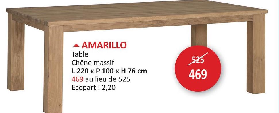 ▲ AMARILLO
Table
Chêne massif
L 220 x P 100 x H 76 cm
469 au lieu de 525
Ecopart: 2,20
525
469