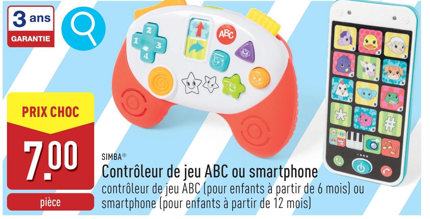 3 ans
GARANTIE
PRIX CHOC
7.00
pièce
ABC
SIMBAⓇ
Contrôleur de jeu ABC ou smartphone
contrôleur de jeu ABC (pour enfants à partir de 6 mois) ou
smartphone (pour enfants à partir de 12 mois)