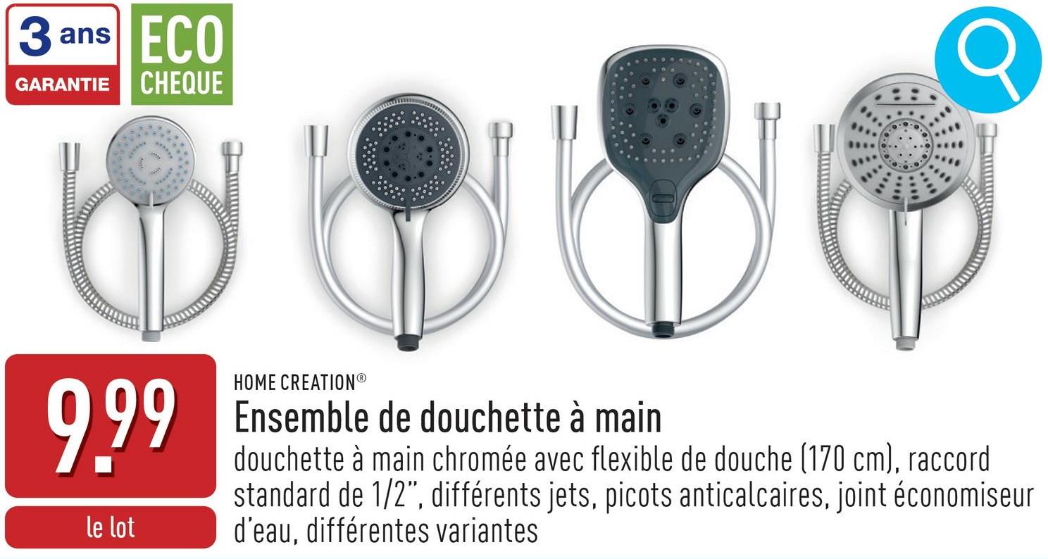 3 ans
ECO
GARANTIE CHEQUE
999
le lot
HOME CREATION®
Ensemble de douchette à main
douchette à main chromée avec flexible de douche (170 cm), raccord
standard de 1/2", différents jets, picots anticalcaires, joint économiseur
d'eau, différentes variantes