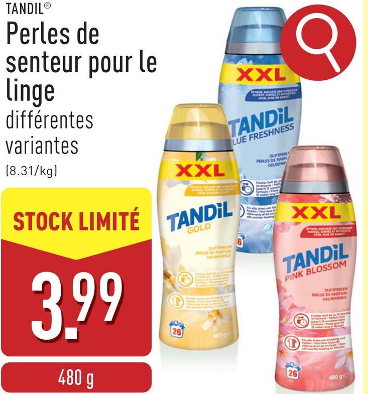 XXL
OPEN, BLAR IN L
TANDIL
LUE FRESHNESS
DUFTPER
PERLES DE PARF
GEURPAR
TANDIL®
Perles de
senteur pour le
Linge
différentes
variantes
(8.31/kg)
STOCK LIMITÉ
3.99
480 g
XXL
TANDIL
26
GOLD
DUFTERLEN
PRES DE ALIM
DEURBANELS
6
480g
XXL
TANDIL
PINK BLOSSOM
DUFTPERLEN
PERLES DE PARFUM
GEURPARELS
T
26
480 9