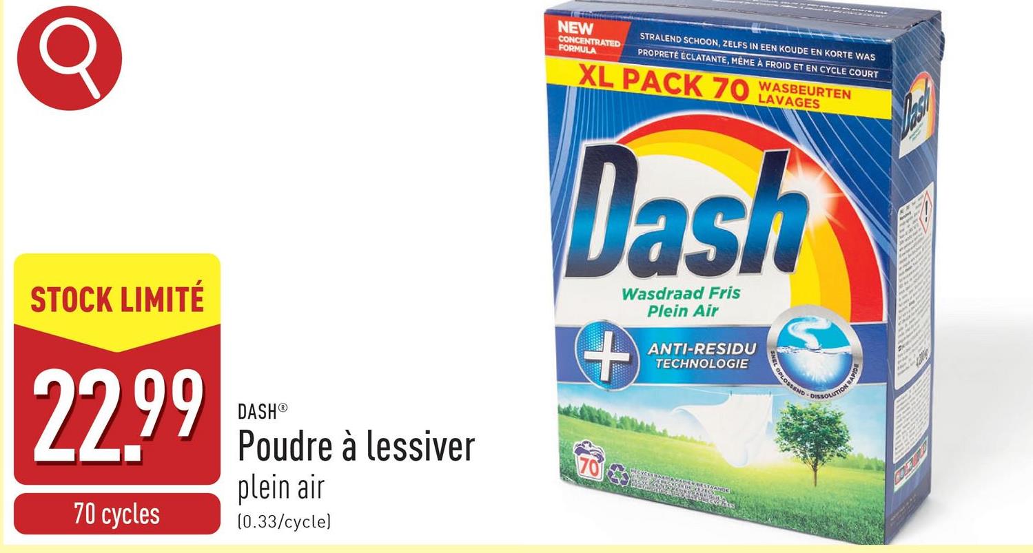 NEW
CONCENTRATED
FORMULA
STRALEND SCHOON, ZELFS IN EEN KOUDE EN KORTE WAS
PROPRETE ECLATANTE, MEME A FROID ET EN CYCLE COURT
XL PACK 70 WASBEURTEN
LAVAGES
Dash
Wasdraad Fris
+
Plein Air
ANTI-RESIDU
TECHNOLOGIE
OPLOSSEND
-DISSOLUTION RAPID
STOCK LIMITÉ
22.99
70 cycles
DASH®
Poudre à lessiver
plein air
(0.33/cycle)
70