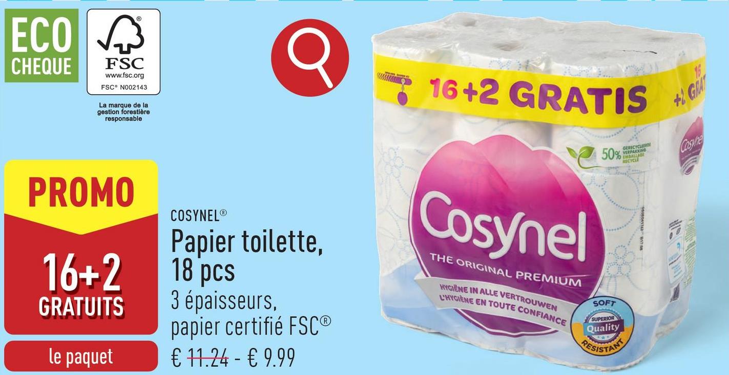 ECO
CHEQUE
FSC
www.fsc.org
FSC® N002143
La marque de la
gestion forestière
responsable
PROMO
16+2
GRATUITS
le paquet
COSYNEL®
Papier toilette,
18 pcs
3 épaisseurs,
papier certifié FSC®
€ 11.24 - € 9.99
16+2 GRATIS
Cosynel
THE ORIGINAL PREMIUM
HYGIENE IN ALLE VERTROUWEN
L'HYGIENE EN TOUTE CONFIANCE
50%
SOFT
SUPERIOR
Quality
RESISTANT
G
VERPAK
BALLAGE
+1 GRAT
Cosyne