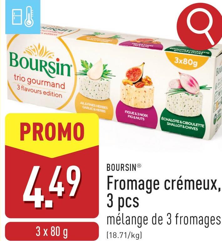 A
Boursin
trio gourmand
3 flavours edition
AL&FINES HERBES
GARLIC & HERBS
3x80g
FIGUE&3 NOIX
FIG & NUTS
ECHALOTE & CIBOULETTE
SHALLOT & CHIVES
BO
PROMO
4.49
3 x 80 g
BOURSINⓇ
Fromage crémeux,
3 pcs
mélange de 3 fromages
(18.71/kg)