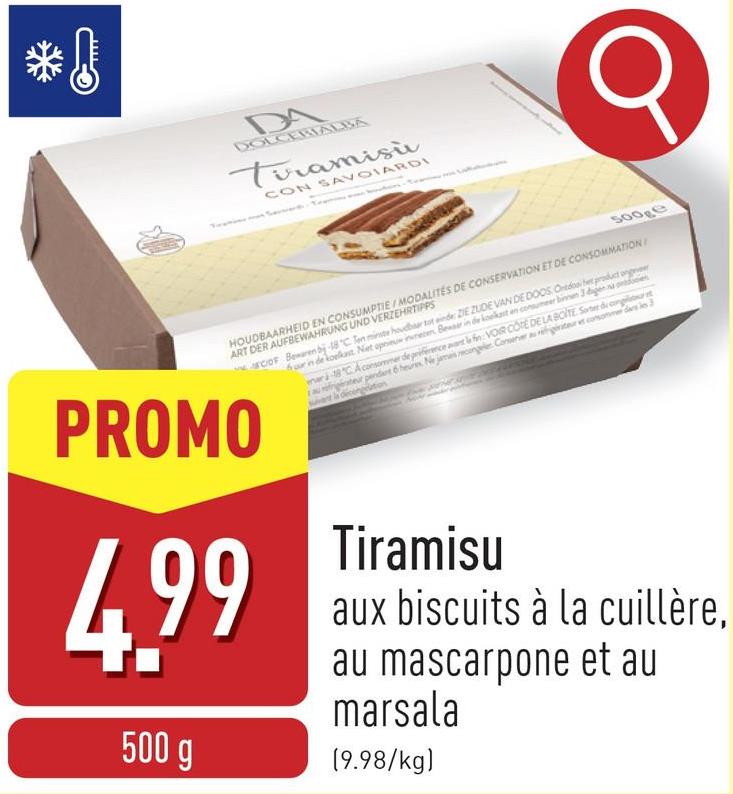 *!
DA
DOLCERIALBA
Tiramisù
CON SAVOIARDI
500ge
HOUDBAARHEID EN CONSUMPTIE/MODALITÉS DE CONSERVATION ET DE CONSOMMATION
ART DER AUFBEWAHRUNG UND VERZEHRTIPPS
PROMO
4.99
500 g
COF Bewaren bj-18°C. Ten minste houdbaar tot einde: ZE ZUDE VAN DE DOOS Ondo product ongeveer
four in de koelkast. Niet opnieuw inwesen Bewaar in de koelkast en consumeer binnen 3 dagen na on
mari18 CA consommer de prince at la fin VOIR COTE DE LA BOITES de conglitt
teur pendant 6 heures. Ne jamais congeler Conner au riigirateurs consomme dans les 3
Tiramisu
aux biscuits à la cuillère,
au mascarpone et au
marsala
(9.98/kg)