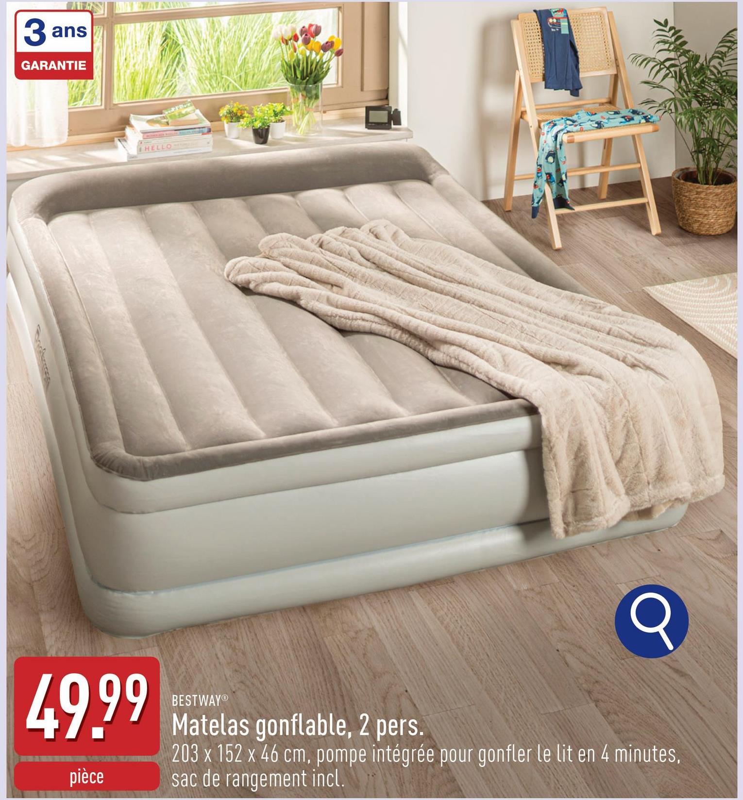 3 ans
GARANTIE
ད།་་་་་་།
HELLO
BESTWAY®
49.99 Matelas gonflable, 2 pers.
pièce
203 x 152 x 46 cm, pompe intégrée pour gonfler le lit en 4 minutes,
sac de rangement incl.