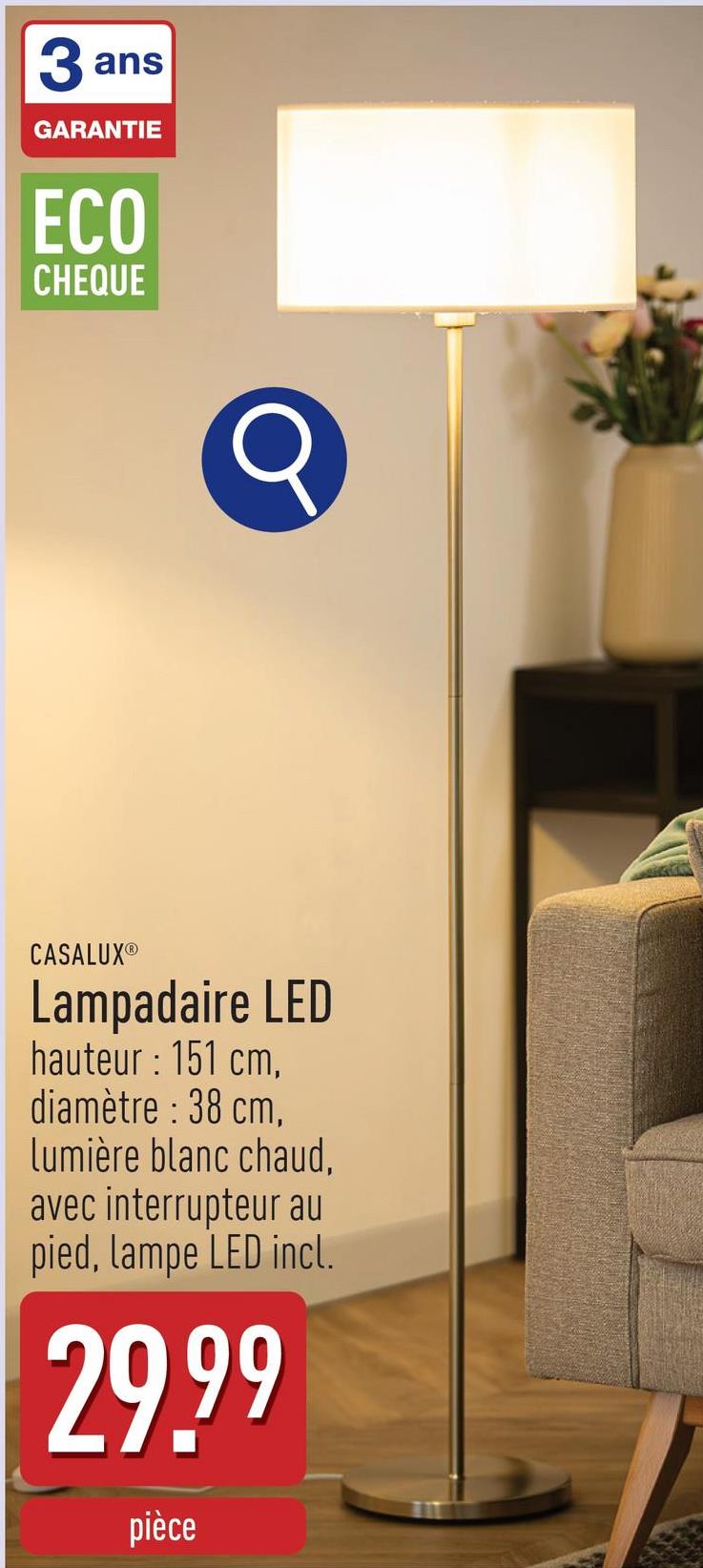 3 ans
GARANTIE
ECO
CHEQUE
CASALUXⓇ
Lampadaire LED
hauteur: 151 cm,
diamètre : 38 cm,
lumière blanc chaud,
avec interrupteur au
pied, lampe LED incl.
29.99
pièce