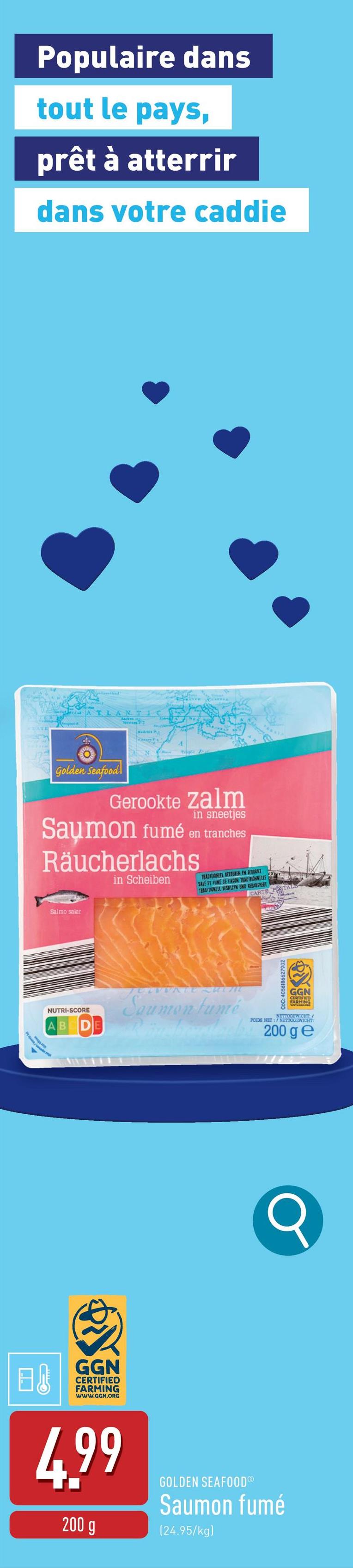 Populaire dans
tout le pays,
prêt à atterrir
dans votre caddie
ATLANTIC
Dropic Pe
AR
Golden Seafood
Gerookte Zalm
in sneetjes
Saymon fumé en tranches
Räucherlachs
in Scheiben
TRADITIONEEL REZUTEN EN GEROONT
SALE ET FUME BE FACON TRADITIONNELLE
TEADITIONELL RESALZEN UND SERANGRENT
CARTE
Salmo salar
JULVVATE SHUM
NUTRI-SCORE
Saumon fumé
AB
CoC: 4056186627902
GGN
CERTIFIED
FARMING
NETTOGEWICHT:
POIDS NET:/ NETTOGEWICHT:
200 ge
日
GGN
CERTIFIED
FARMING
www.GGN.ORG
4.99
200 g
GOLDEN SEAFOODⓇ
Saumon fumé
(24.95/kg)