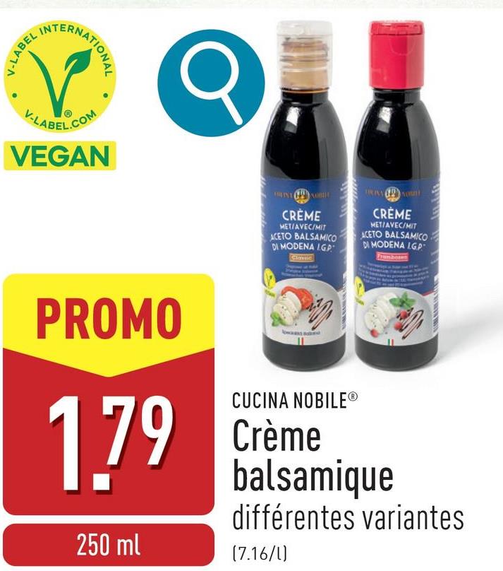 V-LABEL
INT
ERNATIONAL
V-LABEL.COM
VEGAN
Q
CRÈME
MET/AVEC/MIT
ACETO BALSAMICO
DI MODENA IGP
Classic
CRÈME
MET/AVEC/MIT
ACETO BALSAMICO
DI MODENA LG.P
PROMO
1.79
250 ml
CUCINA NOBILE®
Crème
balsamique
différentes variantes
(7.16/l)