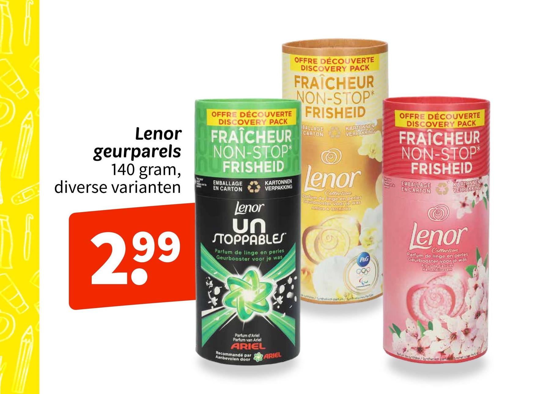 Lenor
geurparels
140 gram,
diverse varianten
299
OFFRE DÉCOUVERTE
DISCOVERY PACK
FRAÎCHEUR
NON-STOP*
OFFRE DÉCOUVERTE FRISHEID
DISCOVERY PACK
FRAÎCHEUR
NON-STOP*
FRISHEID
EMBALLAGE
EN CARTON
Lenor
KARTONNEN
VERPAKKING
ՍՈ
STOPPABLES
Parfum de linge en perles
Geurbooster voor je was
BALLAGE
CARTON
KARTONNEN
VERPAKKING
lenor
Collection
Parfum de linge on perios
Guur booster voor je was
Ambro & Grchide
OFFRE DÉCOUVERTE
DISCOVERY PACK
FRAÎCHEUR
NON-STOP*
FRISHEID
EMBALLAGE
EN CARTON
KARTONNEN
VERPAKKING
P&G
Lenor
Collection
Parfum de linge en perles
Geurbooster voor je was
Flaup do Cerisine
Kersenbloesem
Parfum d'Ariel
Parfum van Ariel
ARIEL
Recommandé par
Aanbevolen door
ARIEL
Nesa/Spothetisch partum Syntines Fa