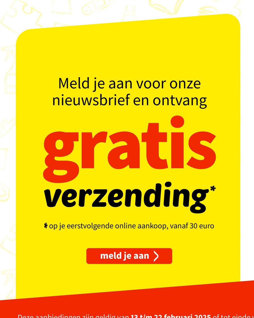 Meld je aan voor onze
nieuwsbrief en ontvang
gratis
verzending*
* op je eerstvolgende online aankoop, vanaf 30 euro
meld je aan >
Deze aanbiedingen zijn geldig van 13 +/m 22 februari 2025 of tot eindex