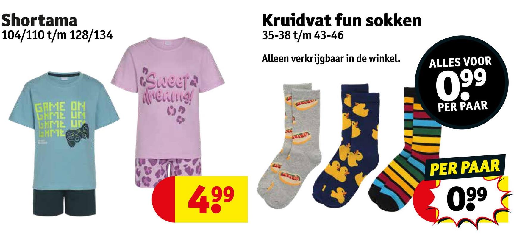 Shortama
104/110 t/m 128/134
GAME ON
GAME UN
SHME UP
laHME
Sweets
dreams!
Kruidvat fun sokken
35-38 t/m 43-46
Alleen verkrijgbaar in de winkel.
ALLES VOOR
099
PER PAAR
4.99
PER PAAR
099