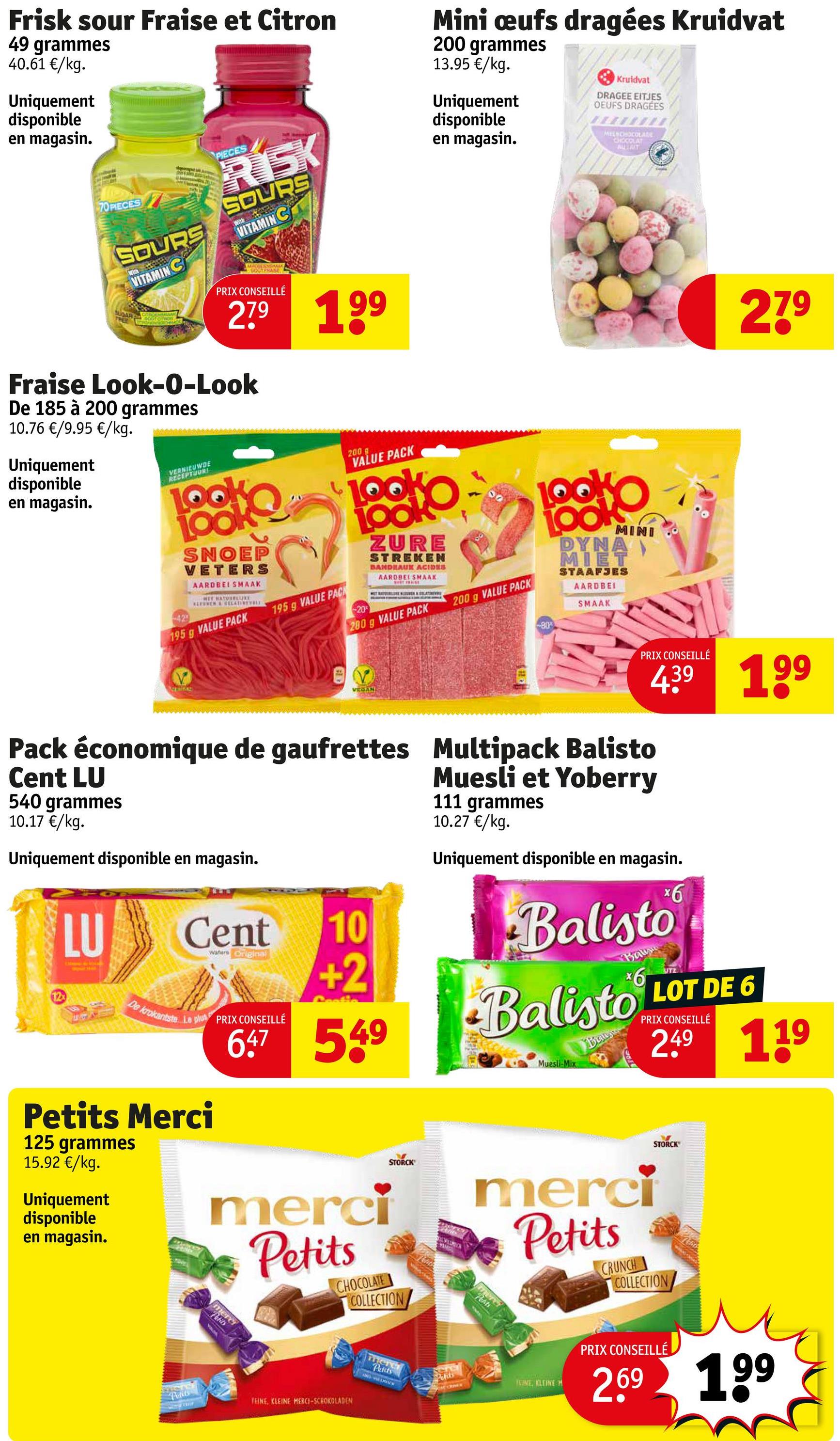 Frisk sour Fraise et Citron
49 grammes
40.61 €/kg.
Uniquement
disponible
en magasin.
70 PIECES
SOURS
VITAMIN C
SUGARY
FREE
PIECES
RÍSK
SOURS
VITAMIN C
GOG FRASE
PRIX CONSEILLÉ
279
Fraise Look-O-Look
De 185 à 200 grammes
10.76 €/9.95 €/kg.
Uniquement
disponible
en magasin.
VERNIEUWDE
RECEPTUURI
199
42
LOOK
SNOEP
VETERS
AARDBEI SMAAK
HET HATOURLUKE
LEUVEN & RELATIVEBLE
195 g VALUE PACK
195 g VALUE PAC
Mini œufs dragées Kruidvat
200 grammes
13.95 €/kg.
Uniquement
disponible
en magasin.
Kruidvat
DRAGEE EITJES
OEUFS DRAGÉES
MEENCHOCOLADE
CHOCOLAT
AUTAIT
200 g
VALUE PACK
20%
ZURE
STREKEN
BANDEAUK ACIDES
AARDBEI SMAAK.
WOUT PRAISE
200 g VALUE PACK
200 g VALUE PACK
LOOKO
MINI
DYNA
MIET
STAAFJES
AARDBEI
SMAAK
80x
279
VEGAN
PRIX CONSEILLÉ
Pack économique de gaufrettes Multipack Balisto
Cent LU
540 grammes
10.17 €/kg.
Uniquement disponible en magasin.
12x
Cent
Wafers Original
439 199
Muesli et Yoberry
111 grammes
10.27 €/kg.
Uniquement disponible en magasin.
x6
Balisto
10
+2
549
Muesli-Mix
LU
De krokantste Le plus PRIX CONSEILLÉ
647
Petits Merci
125 grammes
15.92 €/kg.
Uniquement
disponible
en magasin.
merci
Petits
CHOCOLATE
COLLECTION
mere
Petits
Bal
Balisto LOT DE 6
Baus
PRIX CONSEILLÉ
2.49 119
STORCK
STORCK
merci
Petits
Petit
CRUNCH
COLLECTION
TEINE, KLEINE MERCI-SCHOKOLADEN
mere
Petits
Polits
TEINE KLEINE M
PRIX CONSEILLÉ
2.69 199