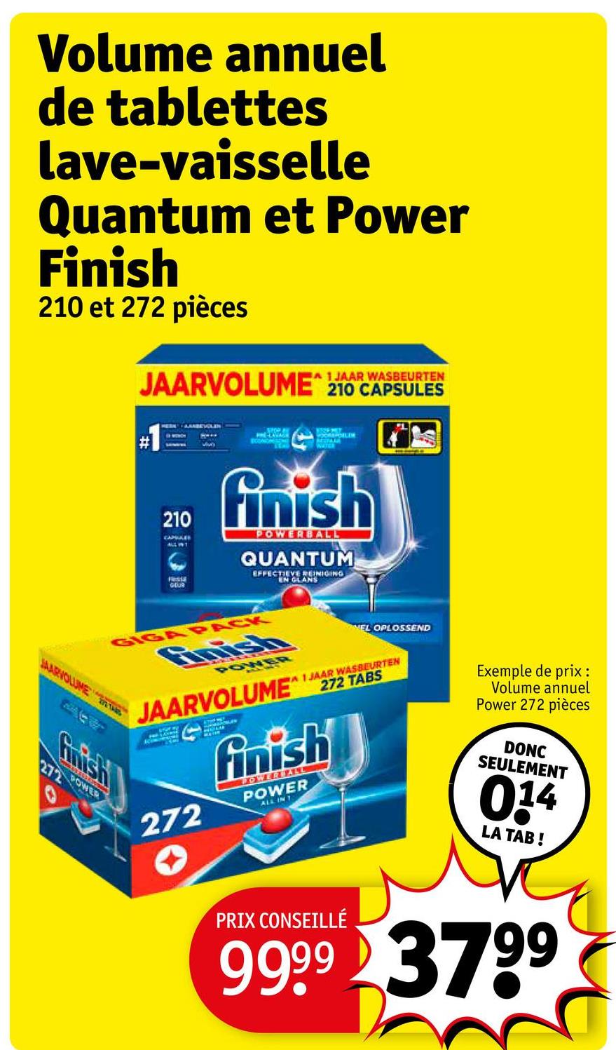 Volume annuel
de tablettes
lave-vaisselle
Quantum et Power
Finish
210 et 272 pièces
A 1 JAAR WASBEURTEN
JAARVOLUME 210 CAPSULES
MARVOLUME
ECONOM
OOANGELER
210
finish
POWERBALL
QUANTUM
EFFECTIEVE REINIGING
EN GLANS
GEUR
GIGA PACK
Finish
POWER
NEL OPLOSSEND
A 1 JAAR WASBEURTEN
JAARVOLUME 272 TABS
272
finish
POWERBALL
POWER
ALL IN T
Exemple de prix :
Volume annuel
Power 272 pièces
DONC
SEULEMENT
014
LA TAB!
Grish
272 POWER
PRIX CONSEILLÉ
9999 3799