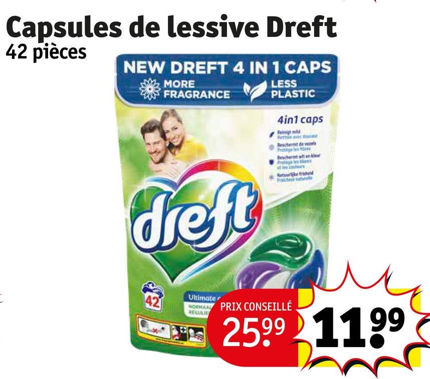 Capsules de lessive Dreft
42 pièces
NEW DREFT 4 IN 1 CAPS
MORE
FRAGRANCE
LESS
PLASTIC
4in1 caps
Beschermt de vezele
Beschermt w
dreft
42
Ultimate
NORMAND PRIX CONSEILLÉ
RECULIS
2599 1199