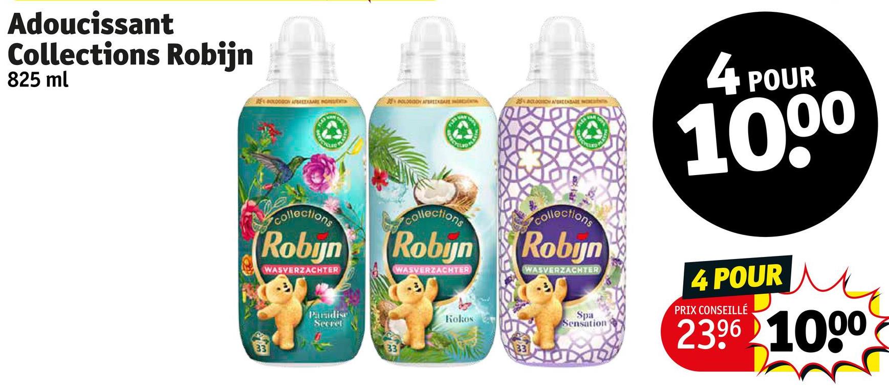 Adoucissant
Collections Robijn
825 ml
AEOLOGOON APR
LOGODY AFERE
25% CO AGREEABAE Nat
collections
Robyn
WASVERZACHTER
collections
collections
Robyn Robyn
WASVERZACHTER
WASVERZACHTER
Paradise
Secret
33
4
POUR
1000
Spa
4 POUR
PRIX CONSEILLÉ
2396 1000
Kokos
Sensation