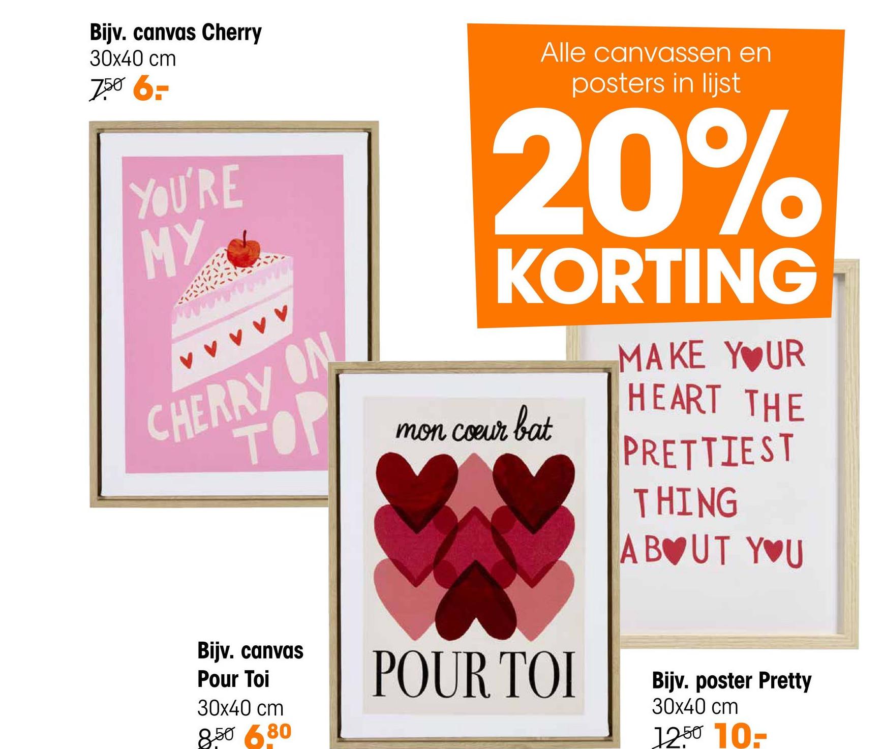 Bijv. canvas Cherry
30x40 cm
7.50 6-
YOU'RE
MY
CHERRY ON
TOP
Bijv. canvas
Pour Toi
30x40 cm
8.50 6.80
Alle canvassen en
posters in lijst
20%
KORTING
mon coeur bat
POUR TOI
MAKE YOUR
HEART THE
PRETTIEST
THING
ABOUT YOU
Bijv. poster Pretty
30x40 cm
12.50 10-