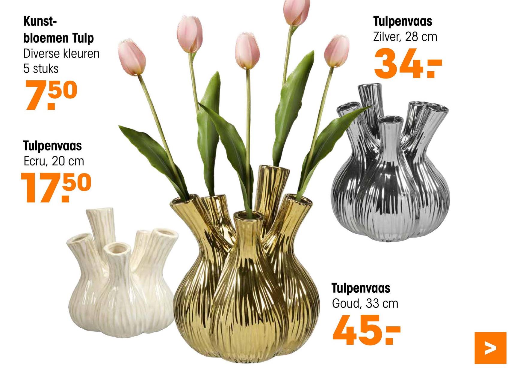 Kunst-
bloemen Tulp
Diverse kleuren
5 stuks
750
Tulpenvaas
Ecru, 20 cm
17.50
Tulpenvaas
Zilver, 28 cm
34-
Tulpenvaas
Goud, 33 cm
45-
Λ