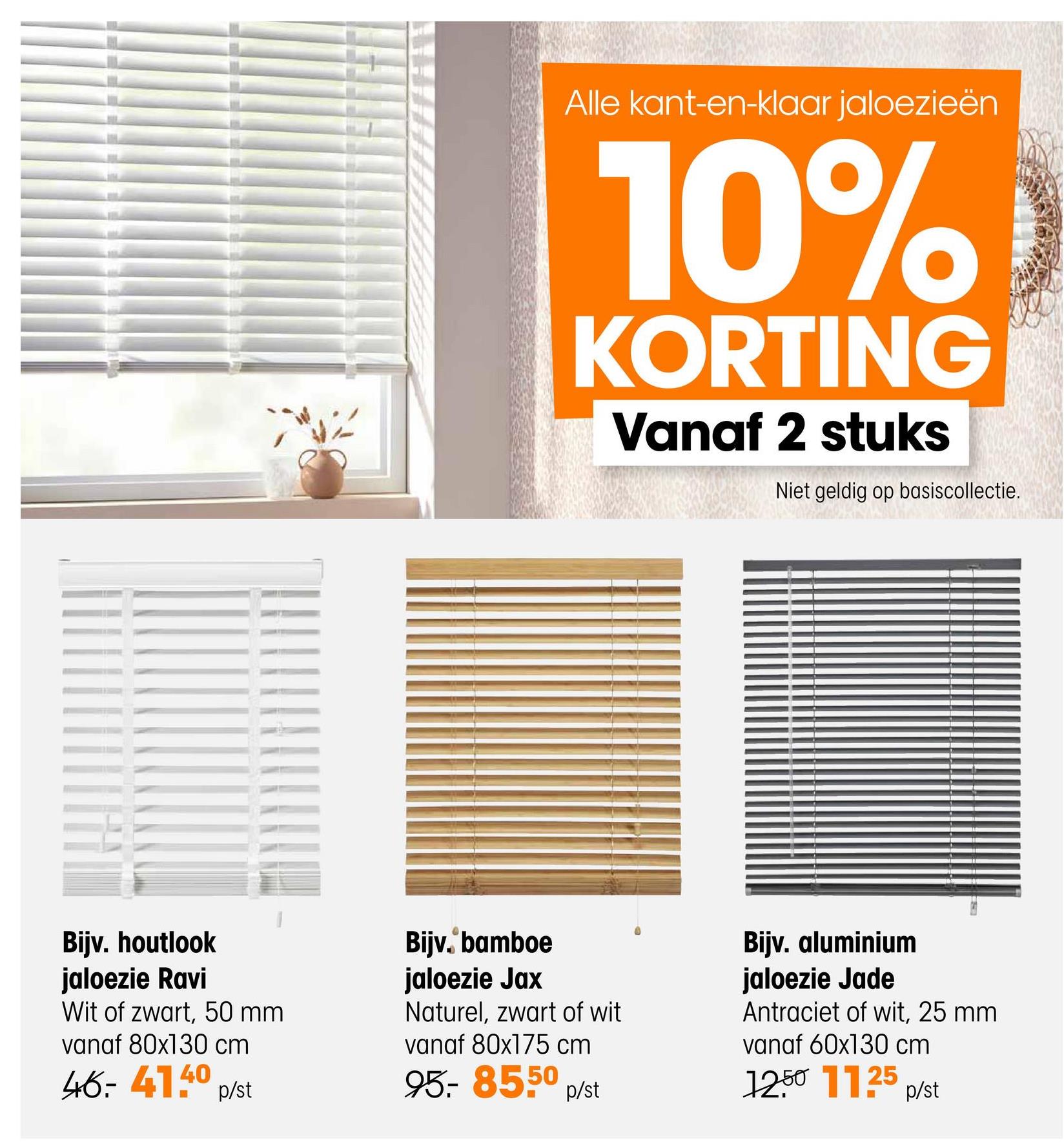 Alle kant-en-klaar jaloezieën
10%
KORTING
Vanaf 2 stuks
Niet geldig op basiscollectie.
Bijv. houtlook
jaloezie Ravi
Wit of zwart, 50 mm
vanaf 80x130 cm
46-41.40 p/st
Bijv. bamboe
jaloezie Jax
Naturel, zwart of wit
vanaf 80x175 cm
95.- 85.50 p/st
Bijv. aluminium
jaloezie Jade
Antraciet of wit, 25 mm
vanaf 60x130 cm
1250 1125 p/st