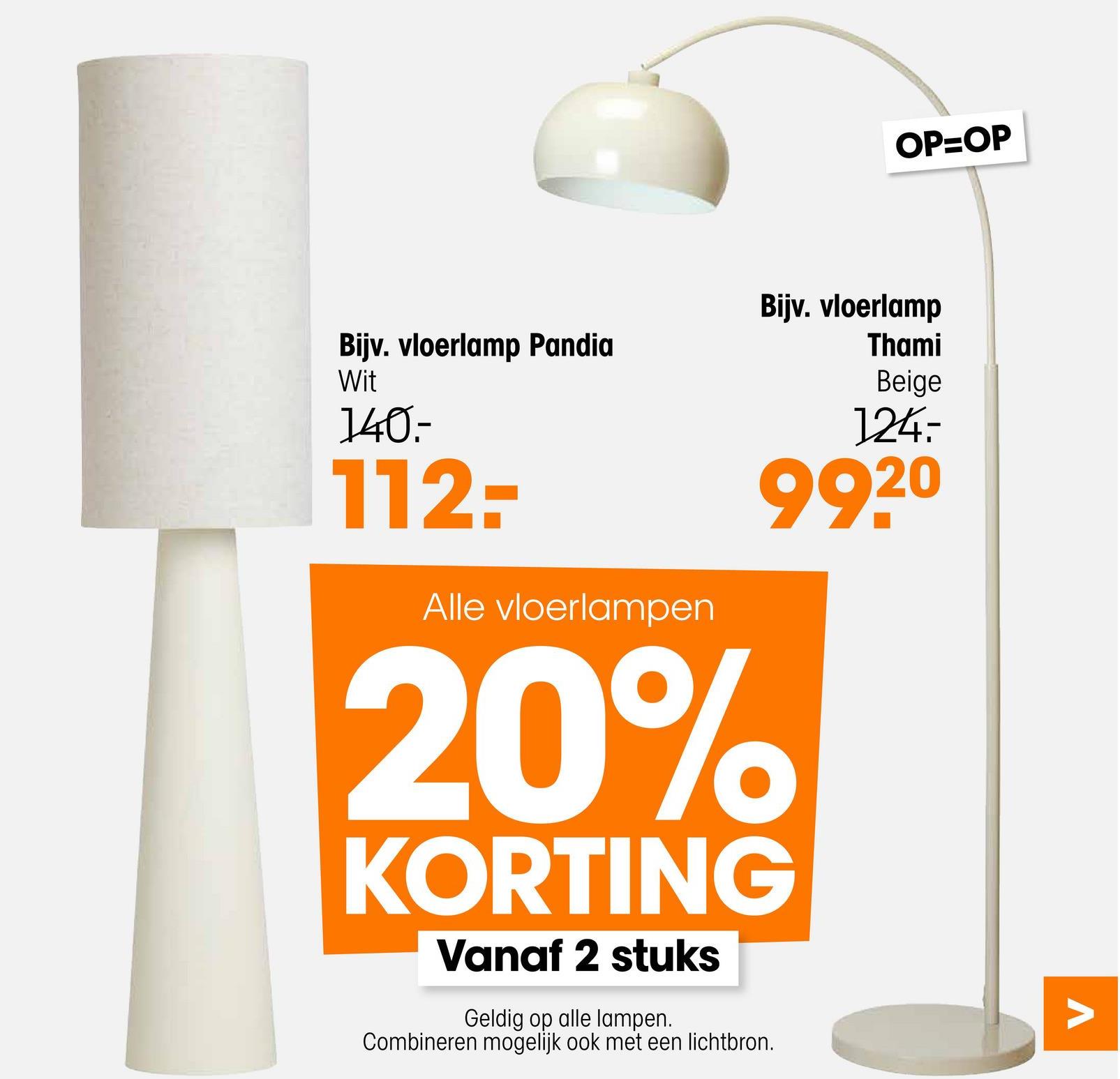 Bijv. vloerlamp Pandia
OP=OP
Bijv. vloerlamp
Thami
Wit
140-
112-
Alle vloerlampen
Beige
124.-
99.20
20%
KORTING
Vanaf 2 stuks
Geldig op alle lampen.
Combineren mogelijk ook met een lichtbron.
Λ