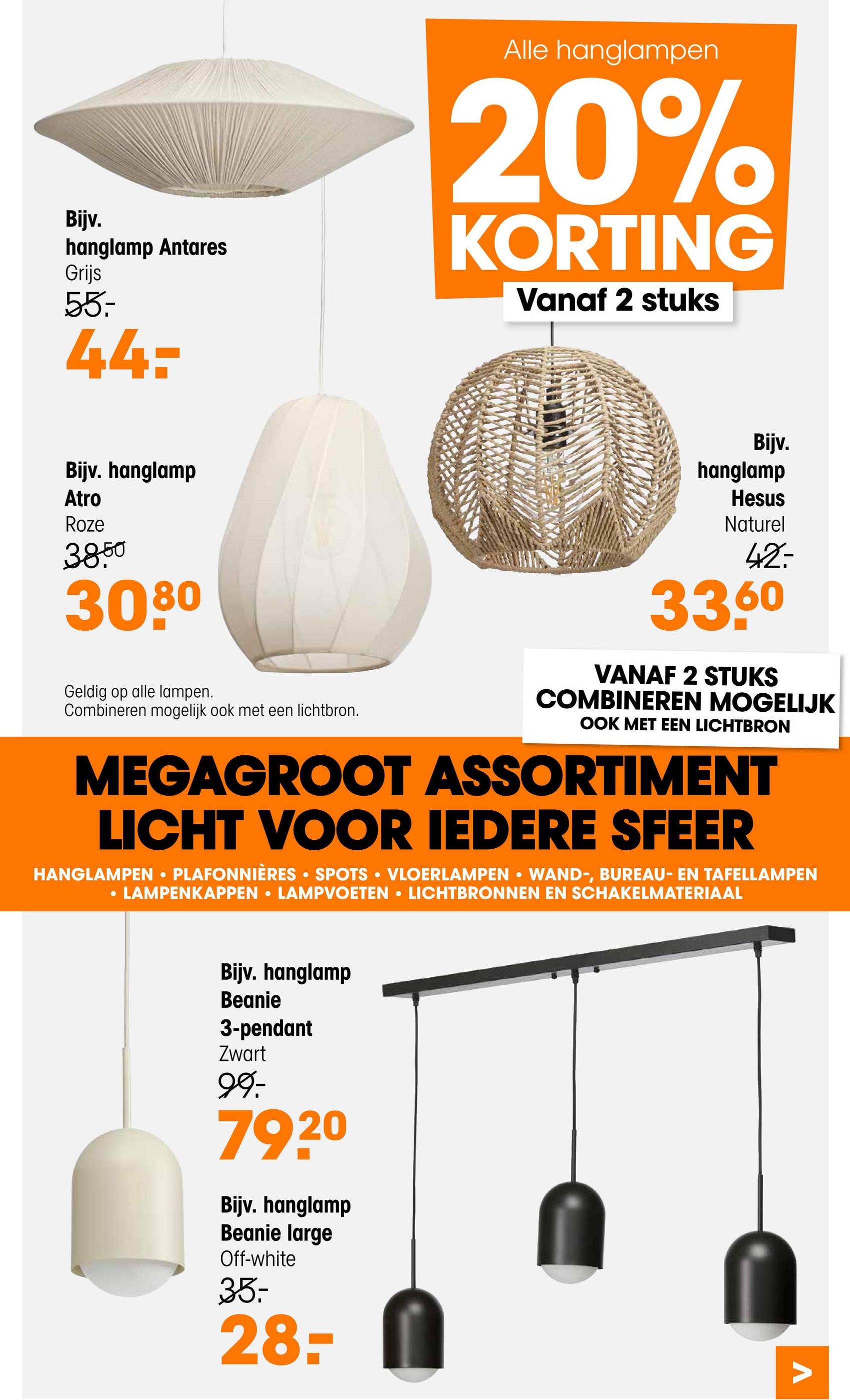 Bijv.
hanglamp Antares
Grijs
55-
44:
Alle hanglampen
20%
KORTING
Vanaf 2 stuks
Bijv.
Bijv. hanglamp
Atro
Roze
3850
3080
Geldig op alle lampen.
Combineren mogelijk ook met een lichtbron.
hanglamp
Hesus
Naturel
42.
33,60
VANAF 2 STUKS
COMBINEREN MOGELIJK
OOK MET EEN LICHTBRON
MEGAGROOT ASSORTIMENT
LICHT VOOR IEDERE SFEER
HANGLAMPEN ⚫PLAFONNIÈRES • SPOTS VLOERLAMPEN ⚫ WAND-, BUREAU- EN TAFELLAMPEN
•
·
• LAMPENKAPPEN LAMPVOETEN LICHTBRONNEN EN SCHAKELMATERIAAL
0
Bijv. hanglamp
Beanie
3-pendant
Zwart
99:-
79.20
Bijv. hanglamp
Beanie large
Off-white
35-
28-
Λ