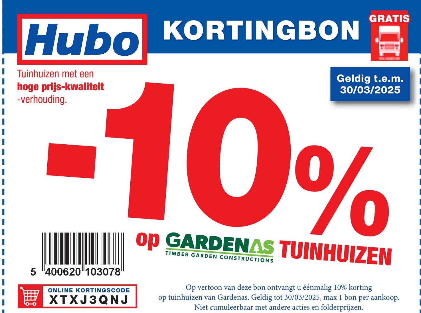 Hubo KORTINGBON
Tuinhuizen met een
hoge prijs-kwaliteit
-verhouding.
GRATIS
Geldig t.e.m.
30/03/2025
-10%
5 400620 103078
ONLINE KORTINGSCODE
XTXJ3QNJ
op GARDENAS TUINHUIZEN
TIMBER GARDEN CONSTRUCTIONS
Op vertoon van deze bon ontvangt u éénmalig 10% korting
op tuinhuizen van Gardenas. Geldig tot 30/03/2025, max 1 bon per aankoop.
Niet cumuleerbaar met andere acties en folderprijzen.