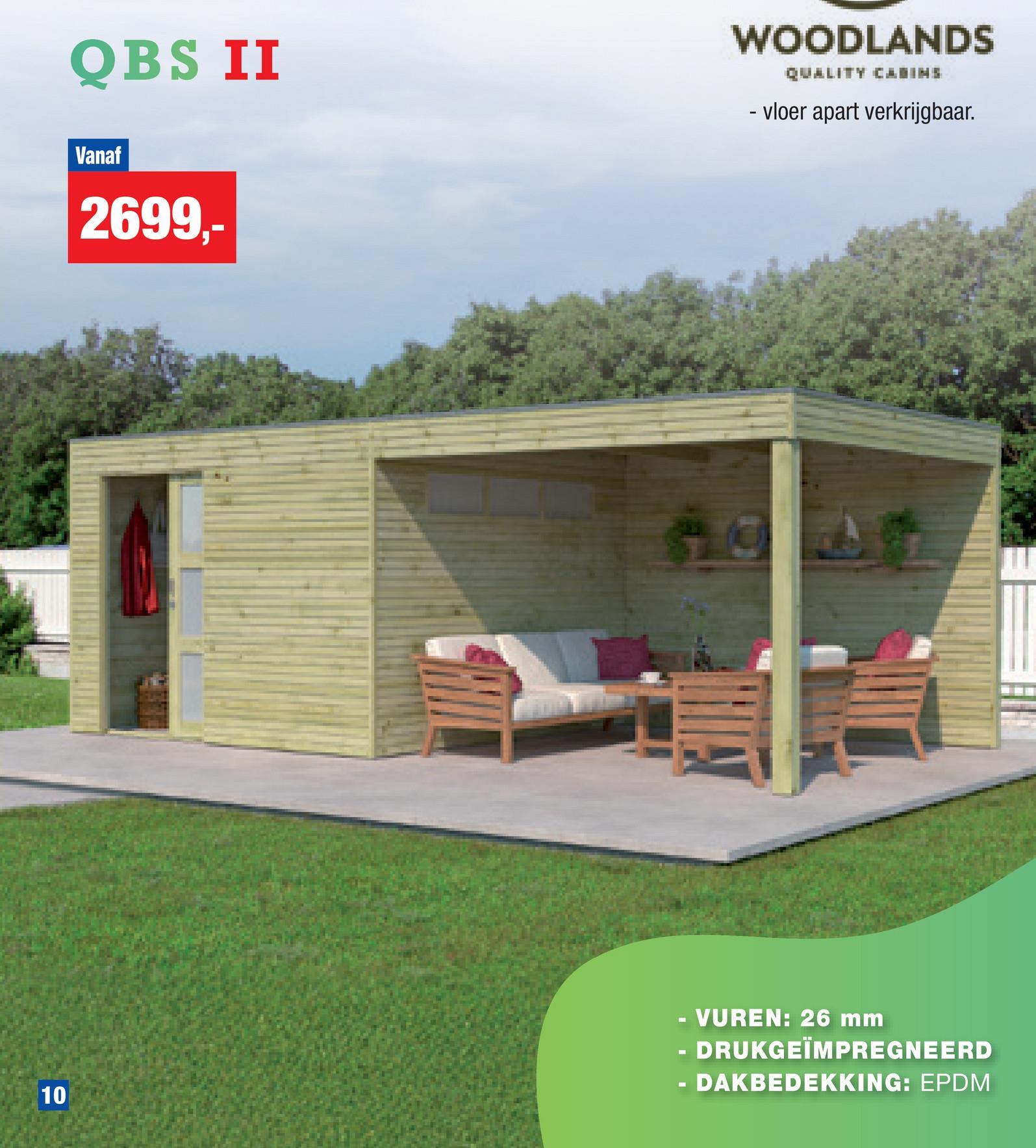 QBS II
Vanaf
2699,-
WOODLANDS
QUALITY CABINS
- vloer apart verkrijgbaar.
10
10
- VUREN: 26 mm
- DRUKGEÏMPREGNEERD
· DAKBEDEKKING: EPDM