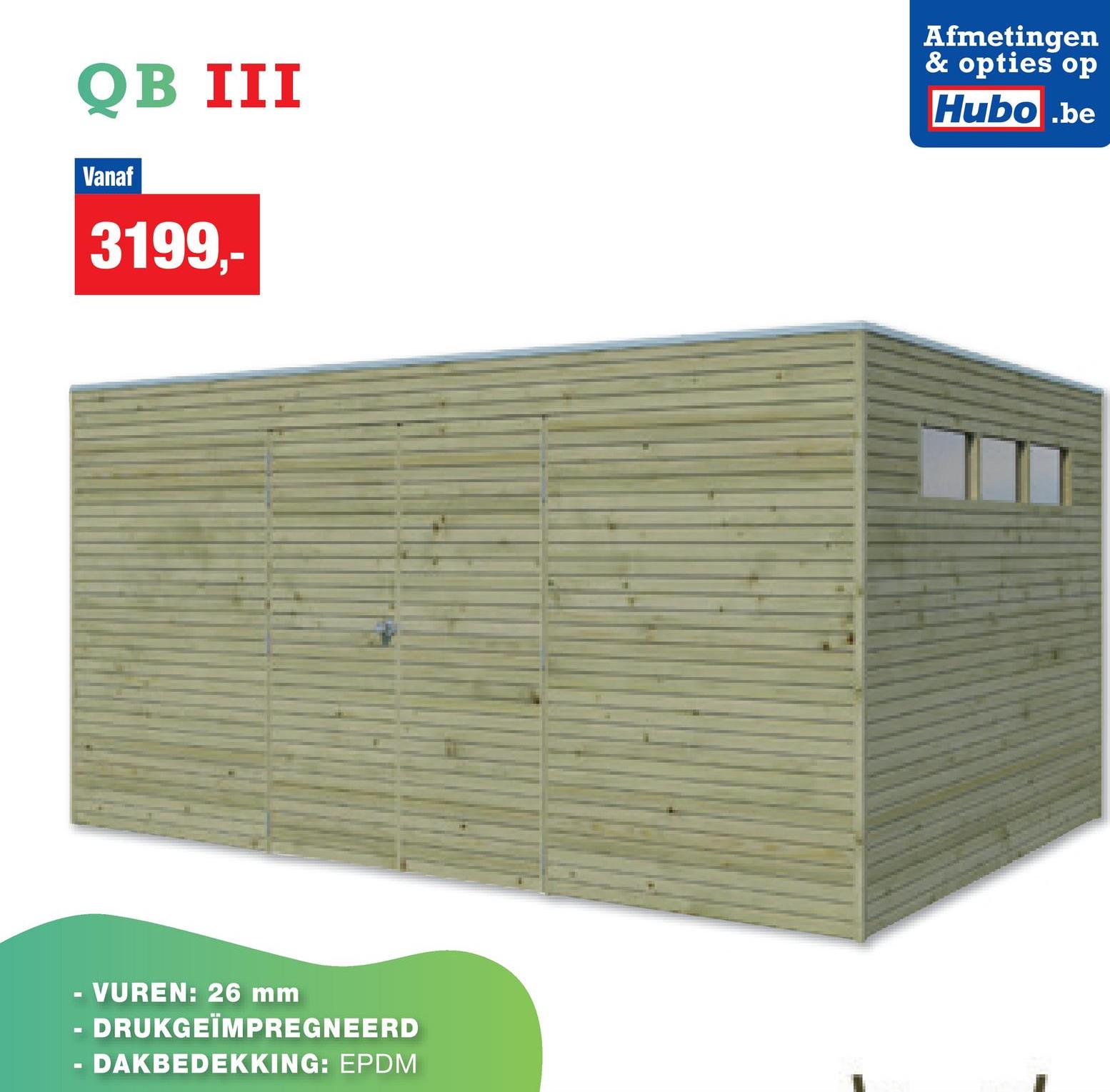 QB III
Vanaf
3199,-
Afmetingen
& opties op
Hubo.be
- VUREN: 26 mm
-
- DRUKGEÏMPREGNEERD
- DAKBEDEKKING: EPDM