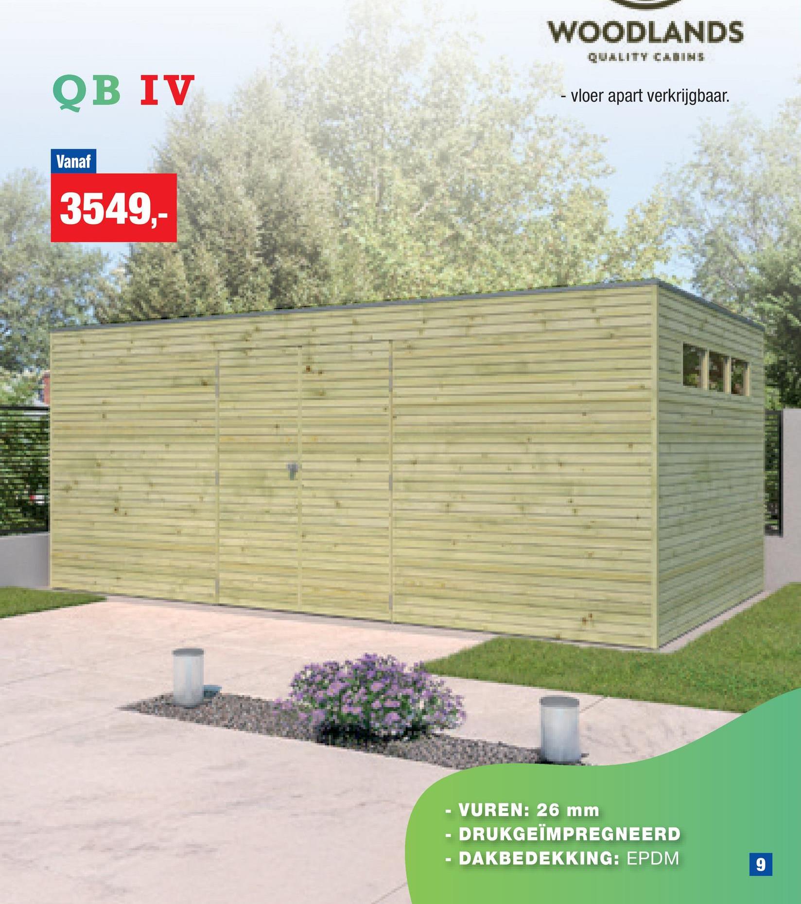 QB IV
WOODLANDS
QUALITY CABINS
- vloer apart verkrijgbaar.
Vanaf
3549,
-
VUREN: 26 mm
DRUKGEÏMPREGNEERD
DAKBEDEKKING: EPDM
9