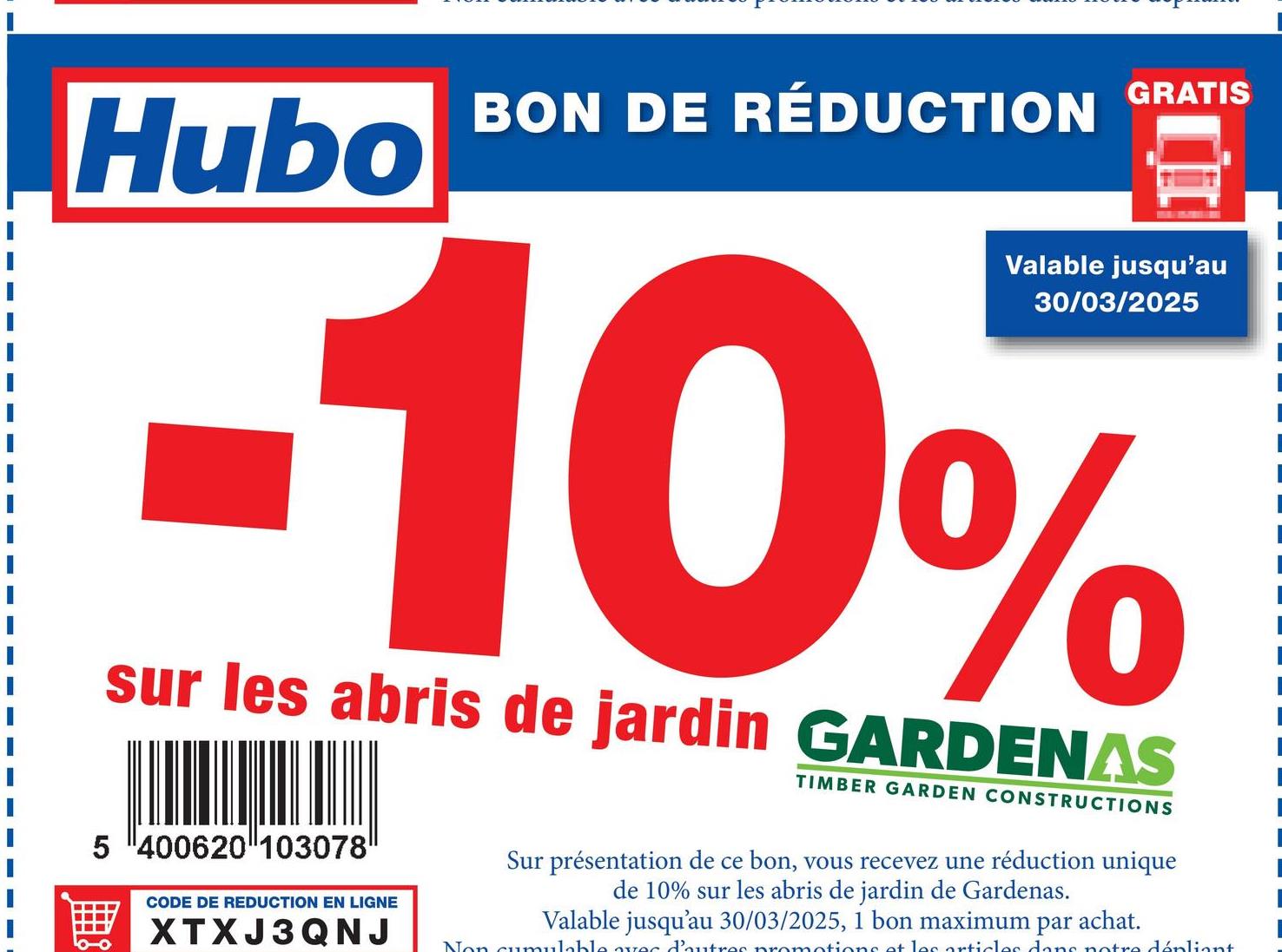 Hubo
BON DE RÉDUCTION GRATIS
Valable jusqu'au
30/03/2025
-10%
sur les abris de jardin GARDENAS
5 400620 103078
CODE DE REDUCTION EN LIGNE
XTXJ3QNJ
TIMBER GARDEN CONSTRUCTIONS
Sur présentation de ce bon, vous recevez une réduction unique
de 10% sur les abris de jardin de Gardenas.
Valable jusqu'au 30/03/2025, 1 bon maximum par achat.
Non cumulable avec d'autres promotions et les articles dans notre dépliant