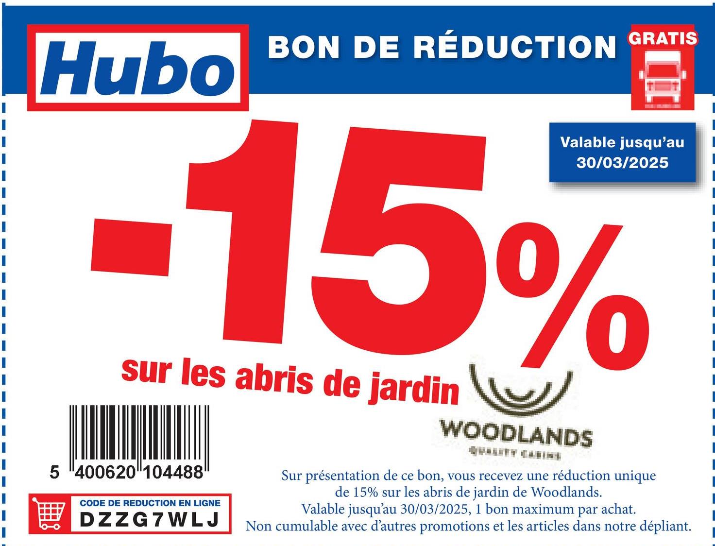 Hubo
BON DE RÉDUCTION GRATIS
Valable jusqu'au
30/03/2025
-15%
sur les abris de jardin
5 400620 104488
CODE DE REDUCTION EN LIGNE
DZZG7WLJ
WOODLANDS
Sur présentation de ce bon, vous recevez une réduction unique
de 15% sur les abris de jardin de Woodlands.
Valable jusqu'au 30/03/2025, 1 bon maximum par achat.
Non cumulable avec d'autres promotions et les articles dans notre dépliant.