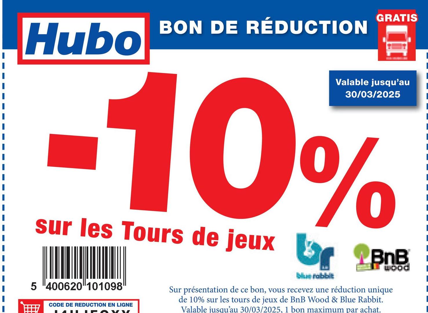 GRATIS
Hubo
BON DE RÉDUCTION
Valable jusqu'au
30/03/2025
-10%
sur les Tours de jeux r BnB
5 400620 101098
CODE DE REDUCTION EN LIGNE
br
Sur présentation de ce bon, vous recevez une réduction unique
de 10% sur les tours de jeux de BnB Wood & Blue Rabbit.
Valable jusqu'au 30/03/2025, 1 bon maximum par achat.