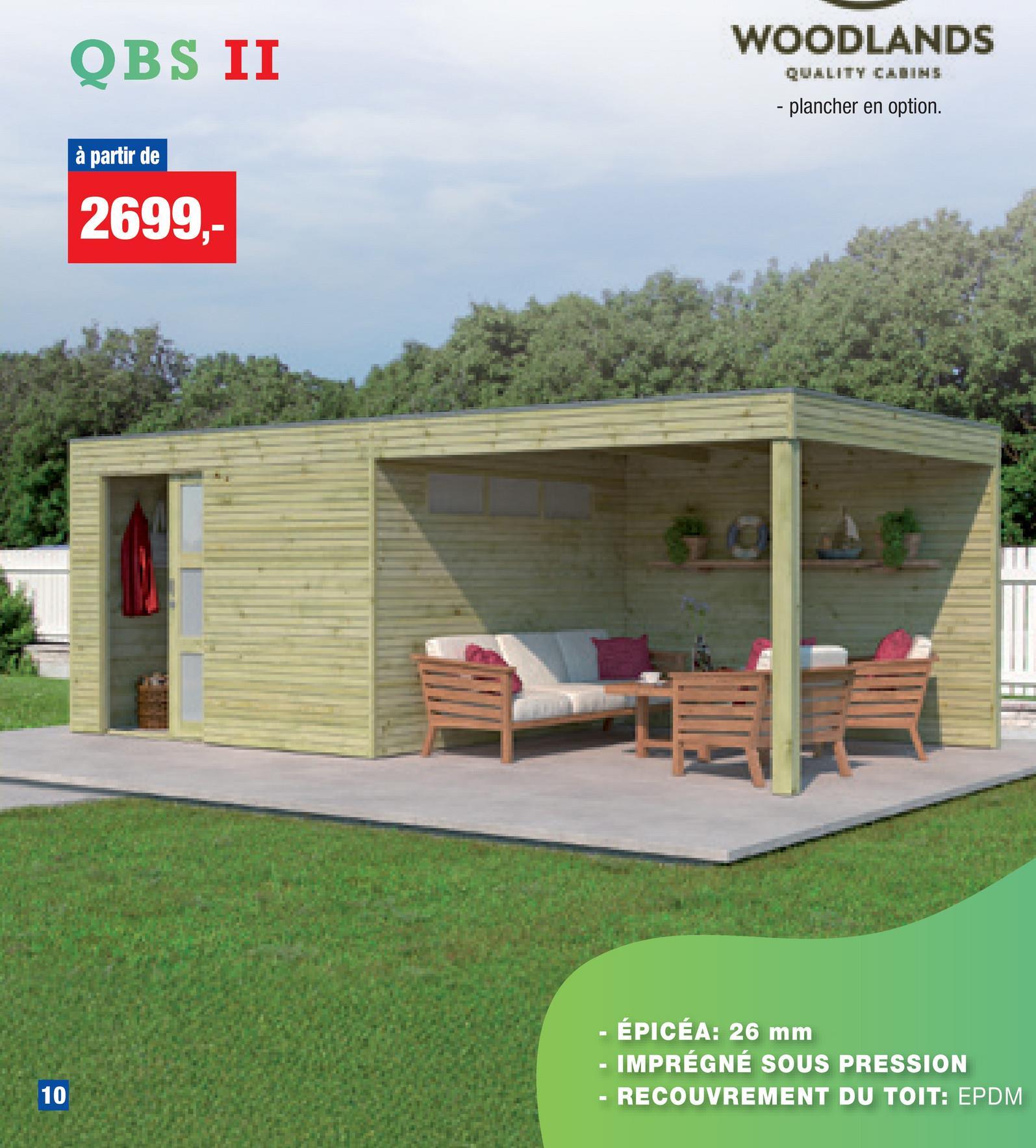 QBS II
à partir de
2699,-
WOODLANDS
QUALITY CABINS
- plancher en option.
10
10
ÉPICEA: 26 mm
IMPRÉGNÉ SOUS PRESSION
RECOUVREMENT DU TOIT: EPDM