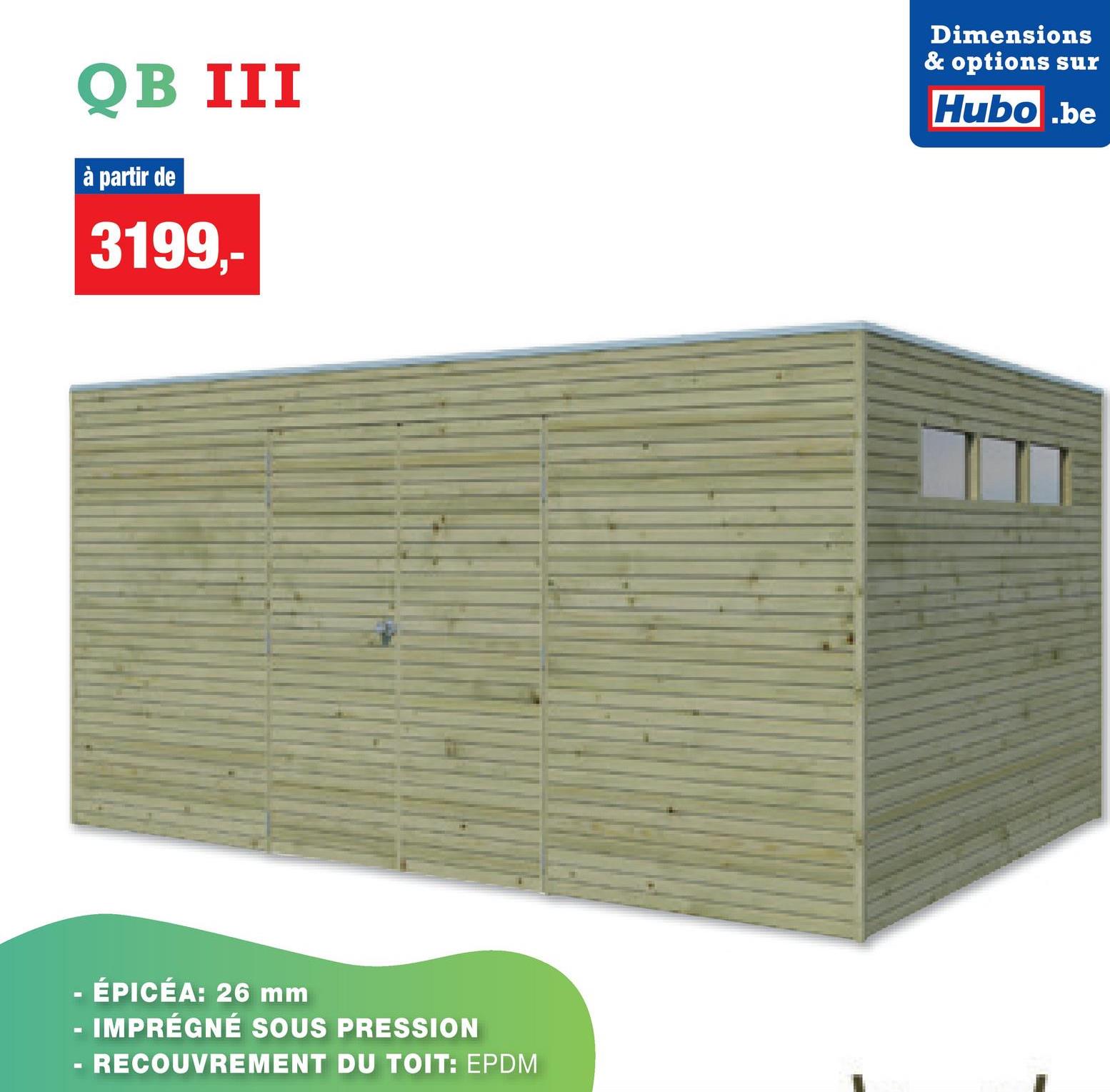 QB III
à partir de
3199,-
Dimensions
& options sur
Hubo.be
- ÉPICÉA: 26 mm
- IMPRÉGNÉ SOUS PRESSION
-
RECOUVREMENT DU TOIT: EPDM