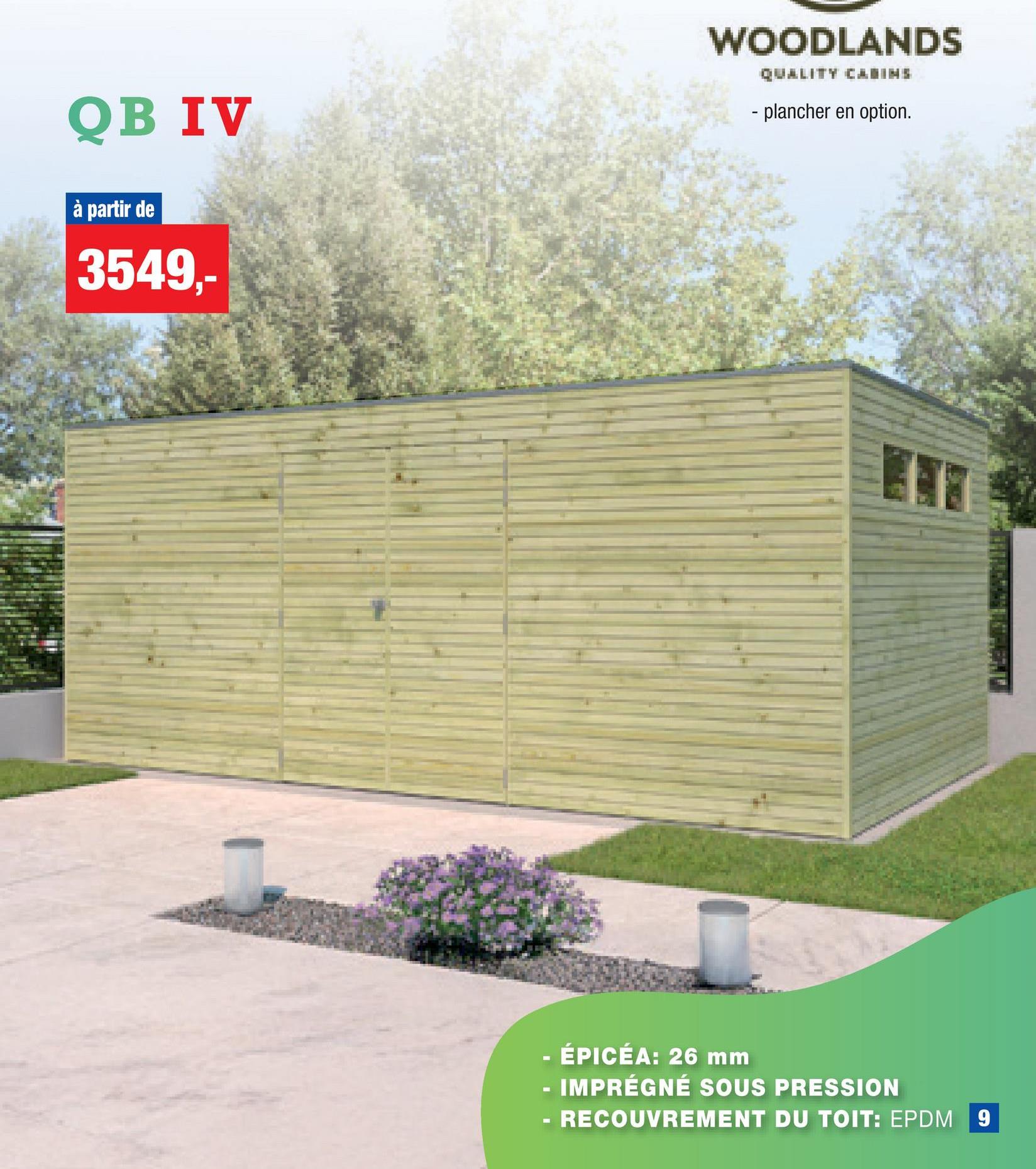 QB IV
à partir de
3549,-
WOODLANDS
QUALITY CABINS
- plancher en option.
- ÉPICÉA: 26 mm
-
IMPRÉGNÉ SOUS PRESSION
RECOUVREMENT DU TOIT: EPDM 9