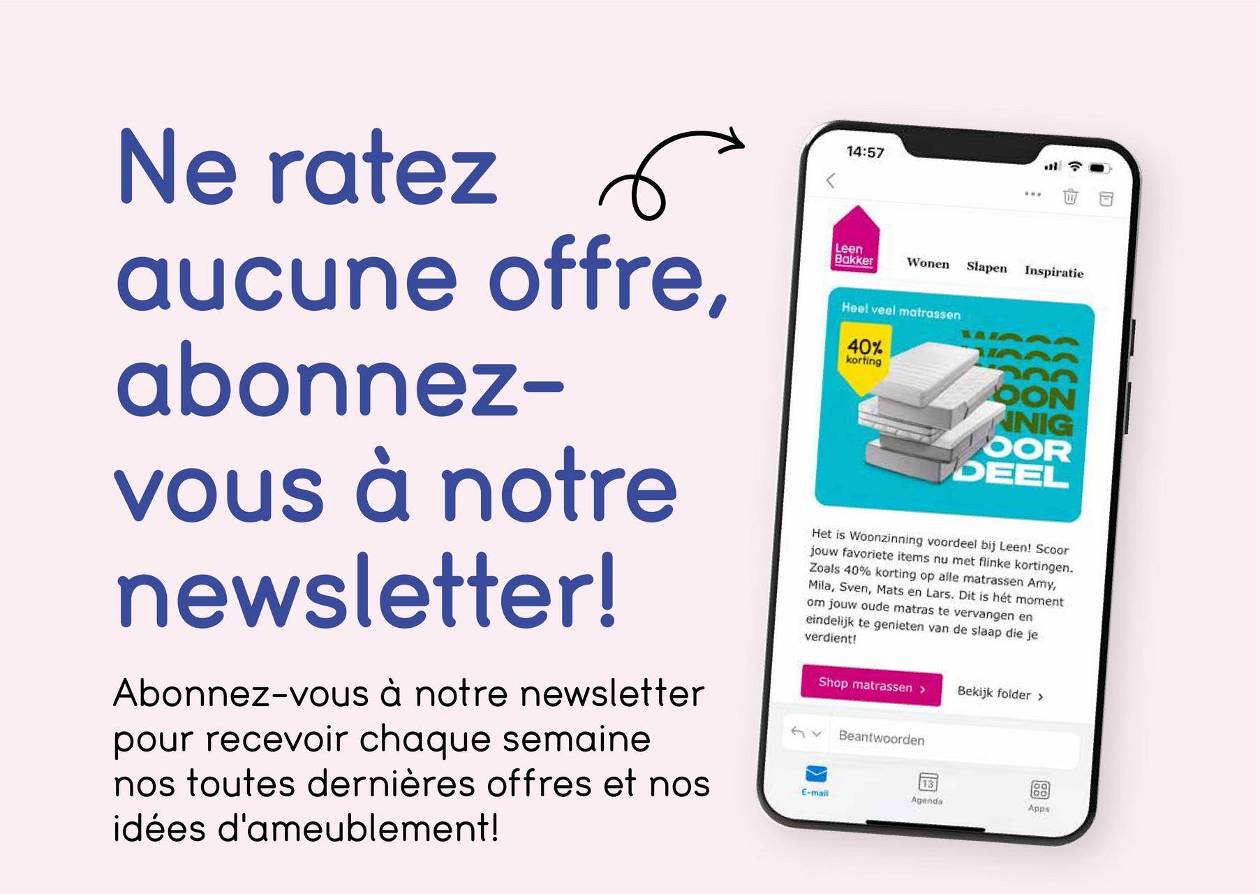 Ne ratez
aucune offre,
abonnez-
vous à notre
newsletter!
Abonnez-vous à notre newsletter
pour recevoir chaque semaine
nos toutes dernières offres et nos
idées d'ameublement!
14:57
Leen
Bakker
Wonen Slapen
Inspiratie
Heel veel matrassen
40%
korting
OON
NIG
OOR
DEEL
Het is Woonzinning voordeel bij Leen! Scoor
jouw favoriete items nu met flinke kortingen.
Zoals 40% korting op alle matrassen Amy,
Mila, Sven, Mats en Lars. Dit is hét moment
om jouw oude matras te vervangen en
eindelijk te genieten van de slaap die je
verdient!
Shop matrassen >
Bekijk folder >
Beantwoorden
13
E-mail
Agenda
Apps