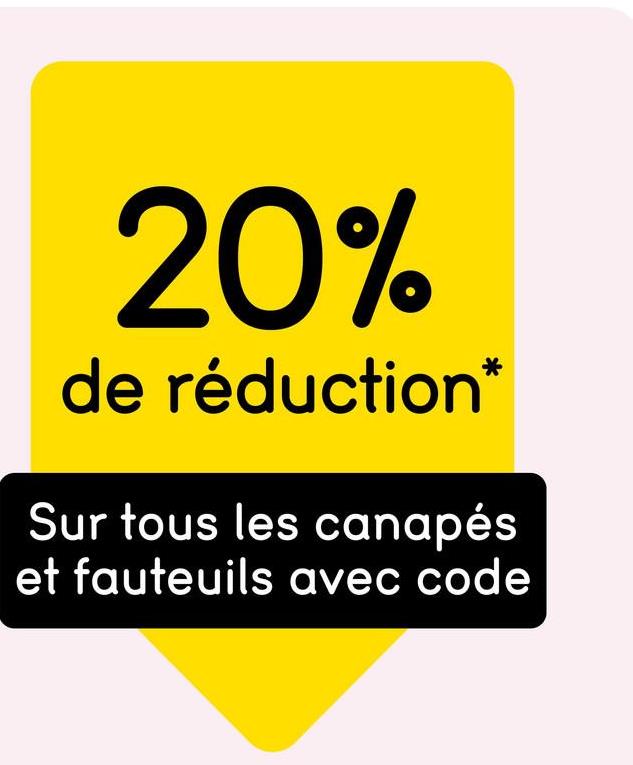 20%
de réduction*
Sur tous les canapés
et fauteuils avec code