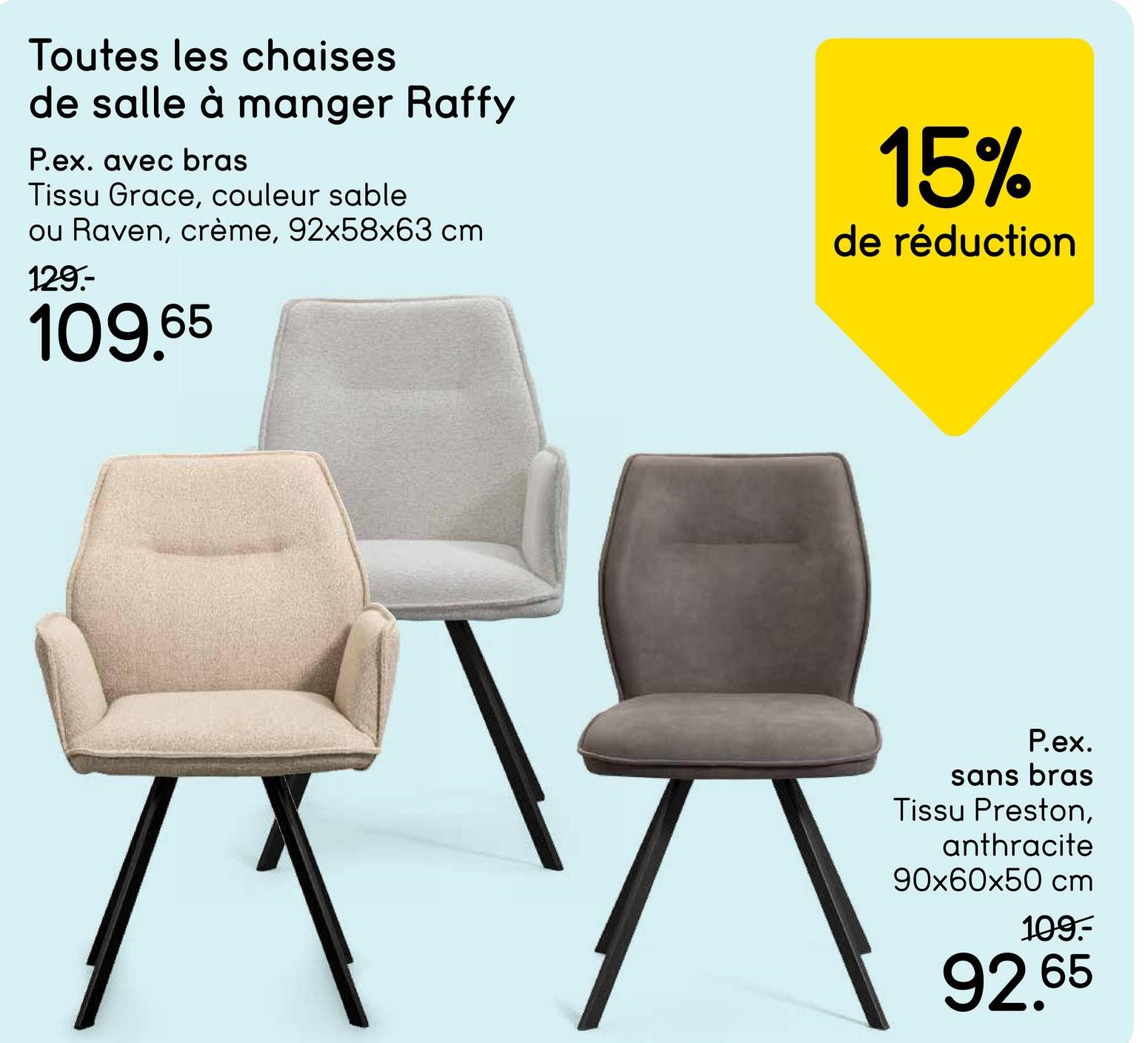 Toutes les chaises
de salle à manger Raffy
P.ex. avec bras
Tissu Grace, couleur sable
ou Raven, crème, 92x58x63 cm
129.-
109.65
15%
de réduction
P.ex.
sans bras
Tissu Preston,
anthracite
90x60x50 cm
109.-
92.65